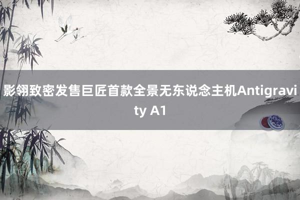 影翎致密发售巨匠首款全景无东说念主机Antigravity A1